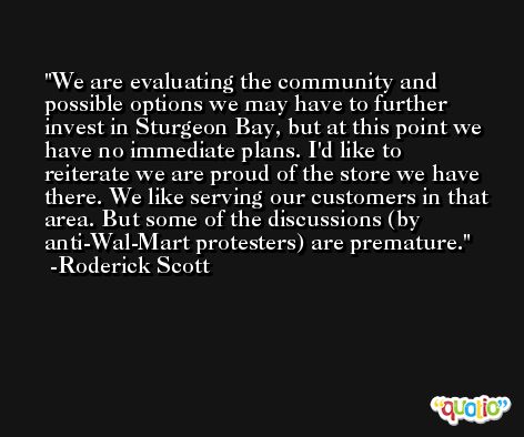 We are evaluating the community and possible options we may have to further invest in Sturgeon Bay, but at this point we have no immediate plans. I'd like to reiterate we are proud of the store we have there. We like serving our customers in that area. But some of the discussions (by anti-Wal-Mart protesters) are premature. -Roderick Scott