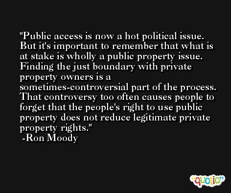 Public access is now a hot political issue. But it's important to remember that what is at stake is wholly a public property issue. Finding the just boundary with private property owners is a sometimes-controversial part of the process. That controversy too often causes people to forget that the people's right to use public property does not reduce legitimate private property rights. -Ron Moody