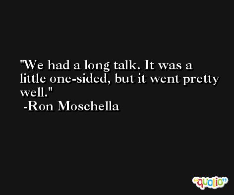 We had a long talk. It was a little one-sided, but it went pretty well. -Ron Moschella