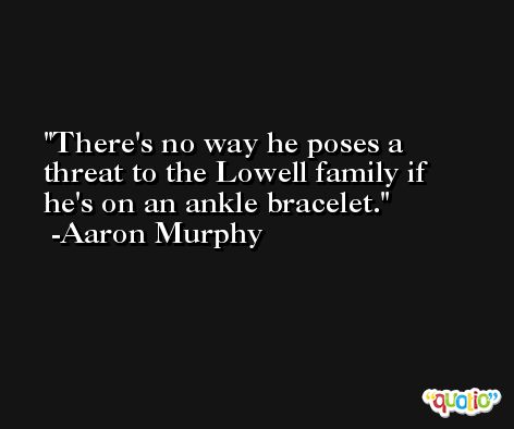 There's no way he poses a threat to the Lowell family if he's on an ankle bracelet. -Aaron Murphy