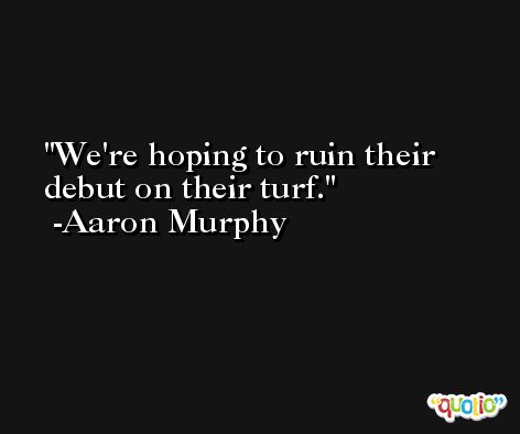 We're hoping to ruin their debut on their turf. -Aaron Murphy