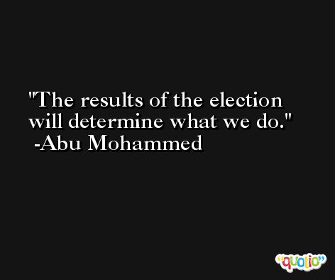 The results of the election will determine what we do. -Abu Mohammed