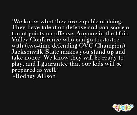 We know what they are capable of doing. They have talent on defense and can score a ton of points on offense. Anyone in the Ohio Valley Conference who can go toe-to-toe with (two-time defending OVC Champion) Jacksonville State makes you stand up and take notice. We know they will be ready to play, and I guarantee that our kids will be prepared as well. -Rodney Allison