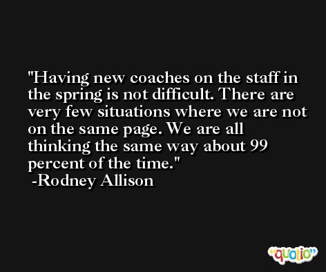 Having new coaches on the staff in the spring is not difficult. There are very few situations where we are not on the same page. We are all thinking the same way about 99 percent of the time. -Rodney Allison