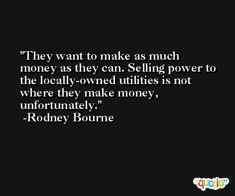 They want to make as much money as they can. Selling power to the locally-owned utilities is not where they make money, unfortunately. -Rodney Bourne