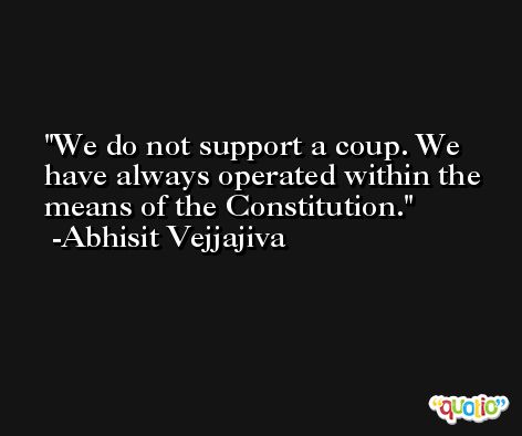 We do not support a coup. We have always operated within the means of the Constitution. -Abhisit Vejjajiva