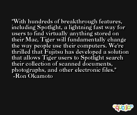With hundreds of breakthrough features, including Spotlight, a lightning fast way for users to find virtually anything stored on their Mac, Tiger will fundamentally change the way people use their computers. We're thrilled that Fujitsu has developed a solution that allows Tiger users to Spotlight search their collection of scanned documents, photographs, and other electronic files. -Ron Okamoto