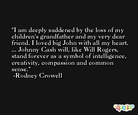 I am deeply saddened by the loss of my children's grandfather and my very dear friend. I loved big John with all my heart. ... Johnny Cash will, like Will Rogers, stand forever as a symbol of intelligence, creativity, compassion and common sense. -Rodney Crowell
