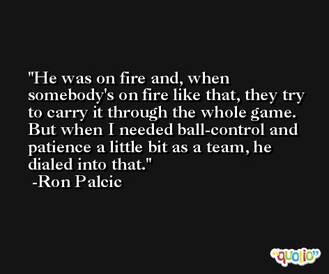 He was on fire and, when somebody's on fire like that, they try to carry it through the whole game. But when I needed ball-control and patience a little bit as a team, he dialed into that. -Ron Palcic