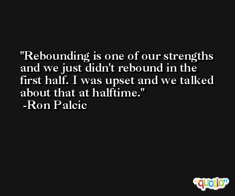 Rebounding is one of our strengths and we just didn't rebound in the first half. I was upset and we talked about that at halftime. -Ron Palcic