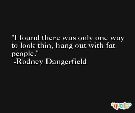 I found there was only one way to look thin, hang out with fat people. -Rodney Dangerfield