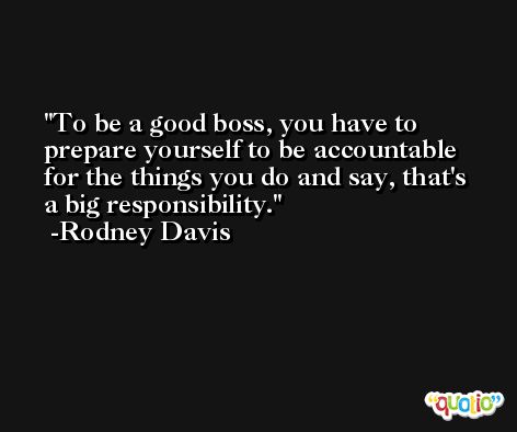 To be a good boss, you have to prepare yourself to be accountable for the things you do and say, that's a big responsibility. -Rodney Davis