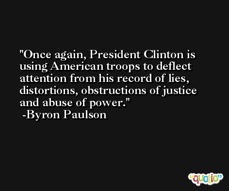 Once again, President Clinton is using American troops to deflect attention from his record of lies, distortions, obstructions of justice and abuse of power. -Byron Paulson