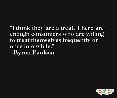 I think they are a treat. There are enough consumers who are willing to treat themselves frequently or once in a while. -Byron Paulson