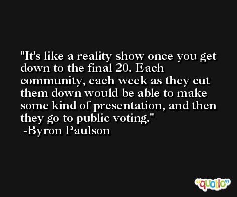 It's like a reality show once you get down to the final 20. Each community, each week as they cut them down would be able to make some kind of presentation, and then they go to public voting. -Byron Paulson