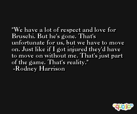We have a lot of respect and love for Bruschi. But he's gone. That's unfortunate for us, but we have to move on. Just like if I got injured they'd have to move on without me. That's just part of the game. That's reality. -Rodney Harrison