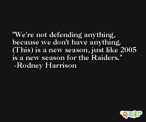 We're not defending anything, because we don't have anything. (This) is a new season, just like 2005 is a new season for the Raiders. -Rodney Harrison