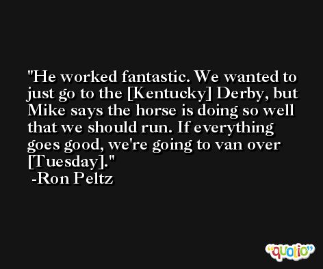 He worked fantastic. We wanted to just go to the [Kentucky] Derby, but Mike says the horse is doing so well that we should run. If everything goes good, we're going to van over [Tuesday]. -Ron Peltz