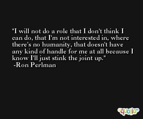 I will not do a role that I don't think I can do, that I'm not interested in, where there's no humanity, that doesn't have any kind of handle for me at all because I know I'll just stink the joint up. -Ron Perlman