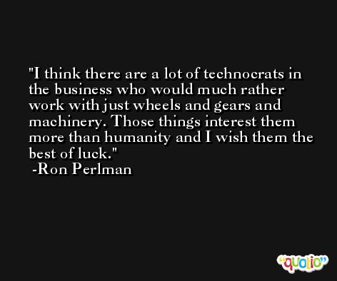 I think there are a lot of technocrats in the business who would much rather work with just wheels and gears and machinery. Those things interest them more than humanity and I wish them the best of luck. -Ron Perlman