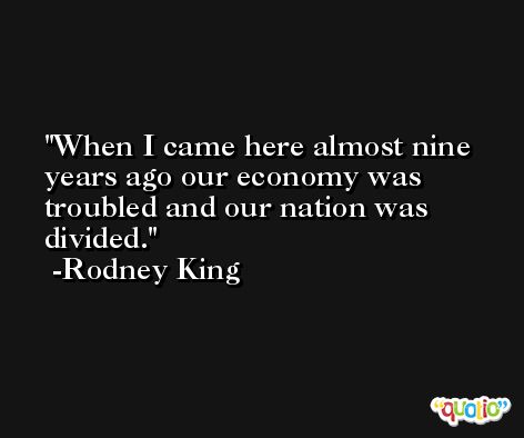 When I came here almost nine years ago our economy was troubled and our nation was divided. -Rodney King