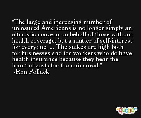 The large and increasing number of uninsured Americans is no longer simply an altruistic concern on behalf of those without health coverage, but a matter of self-interest for everyone, ... The stakes are high both for businesses and for workers who do have health insurance because they bear the brunt of costs for the uninsured. -Ron Pollack
