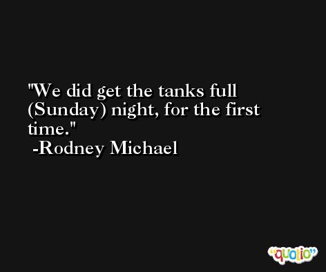 We did get the tanks full (Sunday) night, for the first time. -Rodney Michael