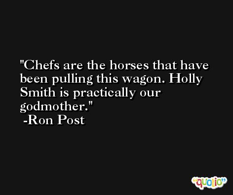 Chefs are the horses that have been pulling this wagon. Holly Smith is practically our godmother. -Ron Post