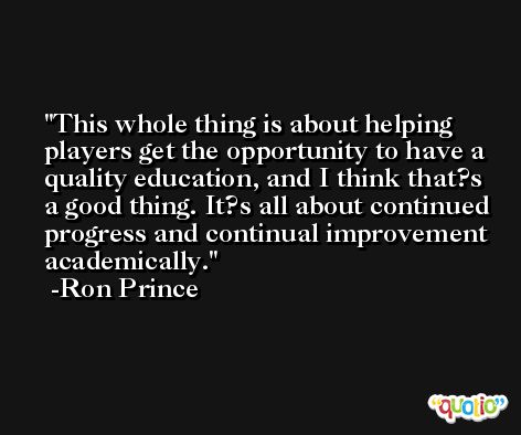 This whole thing is about helping players get the opportunity to have a quality education, and I think that?s a good thing. It?s all about continued progress and continual improvement academically. -Ron Prince