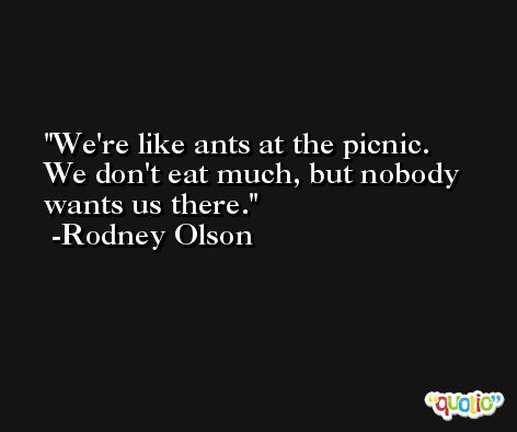 We're like ants at the picnic. We don't eat much, but nobody wants us there. -Rodney Olson