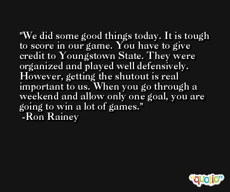 We did some good things today. It is tough to score in our game. You have to give credit to Youngstown State. They were organized and played well defensively. However, getting the shutout is real important to us. When you go through a weekend and allow only one goal, you are going to win a lot of games. -Ron Rainey
