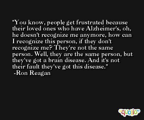 You know, people get frustrated because their loved ones who have Alzheimer's, oh, he doesn't recognize me anymore, how can I recognize this person, if they don't recognize me? They're not the same person. Well, they are the same person, but they've got a brain disease. And it's not their fault they've got this disease. -Ron Reagan