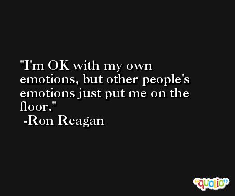I'm OK with my own emotions, but other people's emotions just put me on the floor. -Ron Reagan
