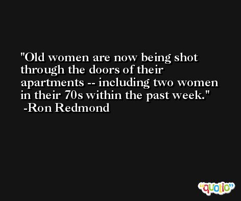Old women are now being shot through the doors of their apartments -- including two women in their 70s within the past week. -Ron Redmond