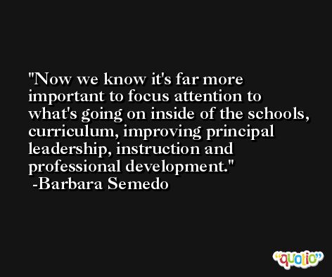 Now we know it's far more important to focus attention to what's going on inside of the schools, curriculum, improving principal leadership, instruction and professional development. -Barbara Semedo