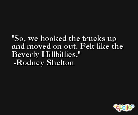 So, we hooked the trucks up and moved on out. Felt like the Beverly Hillbillies. -Rodney Shelton