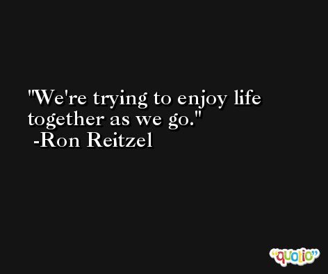 We're trying to enjoy life together as we go. -Ron Reitzel