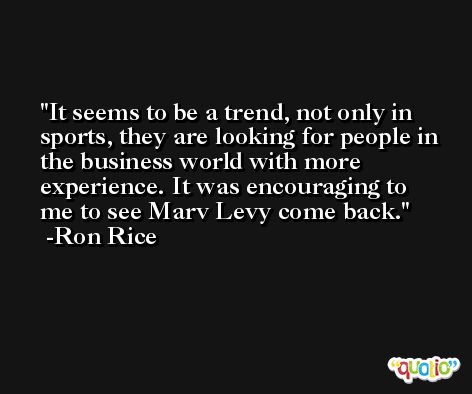 It seems to be a trend, not only in sports, they are looking for people in the business world with more experience. It was encouraging to me to see Marv Levy come back. -Ron Rice