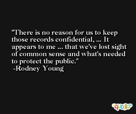 There is no reason for us to keep those records confidential, ... It appears to me ... that we've lost sight of common sense and what's needed to protect the public. -Rodney Young