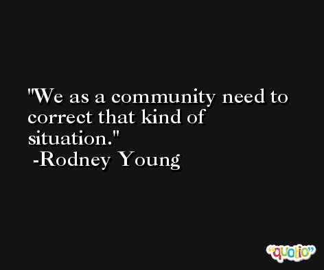 We as a community need to correct that kind of situation. -Rodney Young