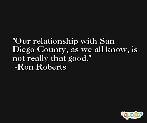 Our relationship with San Diego County, as we all know, is not really that good. -Ron Roberts