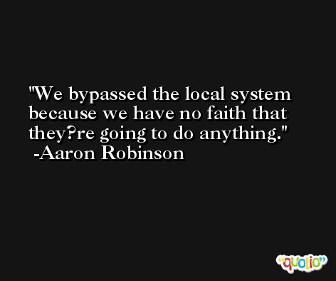 We bypassed the local system because we have no faith that they?re going to do anything. -Aaron Robinson