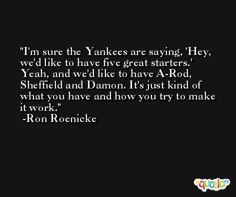 I'm sure the Yankees are saying, 'Hey, we'd like to have five great starters.' Yeah, and we'd like to have A-Rod, Sheffield and Damon. It's just kind of what you have and how you try to make it work. -Ron Roenicke