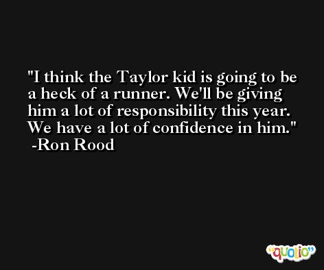 I think the Taylor kid is going to be a heck of a runner. We'll be giving him a lot of responsibility this year. We have a lot of confidence in him. -Ron Rood
