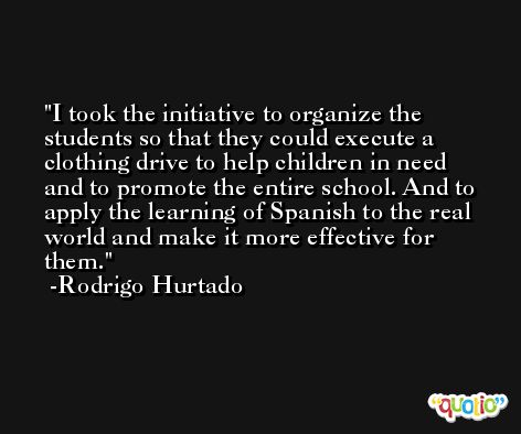 I took the initiative to organize the students so that they could execute a clothing drive to help children in need and to promote the entire school. And to apply the learning of Spanish to the real world and make it more effective for them. -Rodrigo Hurtado