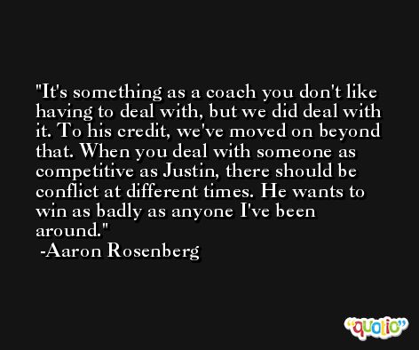 It's something as a coach you don't like having to deal with, but we did deal with it. To his credit, we've moved on beyond that. When you deal with someone as competitive as Justin, there should be conflict at different times. He wants to win as badly as anyone I've been around. -Aaron Rosenberg