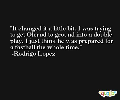 It changed it a little bit. I was trying to get Olerud to ground into a double play. I just think he was prepared for a fastball the whole time. -Rodrigo Lopez