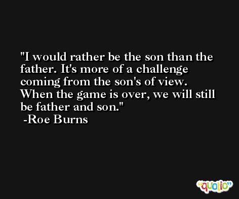 I would rather be the son than the father. It's more of a challenge coming from the son's of view. When the game is over, we will still be father and son. -Roe Burns