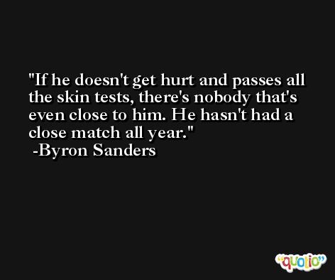 If he doesn't get hurt and passes all the skin tests, there's nobody that's even close to him. He hasn't had a close match all year. -Byron Sanders