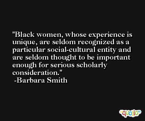 Black women, whose experience is unique, are seldom recognized as a particular social-cultural entity and are seldom thought to be important enough for serious scholarly consideration. -Barbara Smith